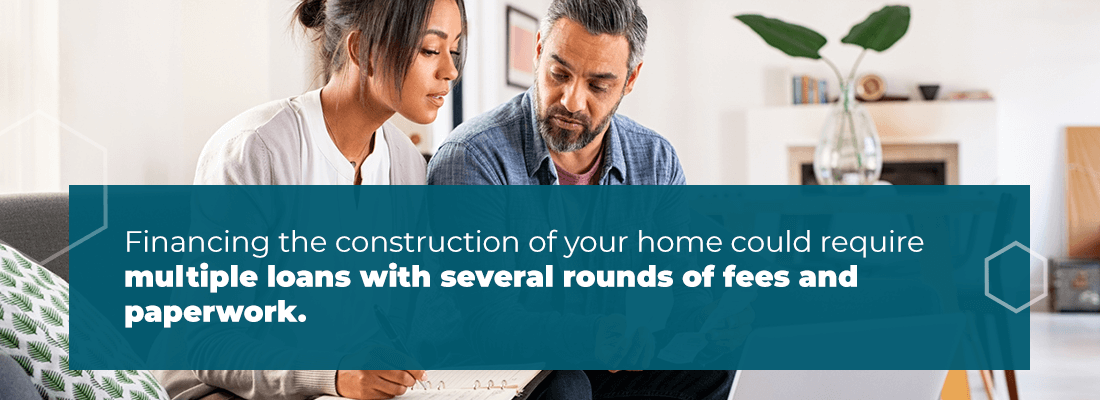 Financing the construction of your home could require multiple loans with several rounds of fees and paperwork.