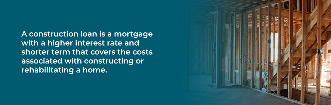 A construction loan is a mortgage with higher interest rate and shorter term that covers the costs associated with constructing or rehabilitating a home.