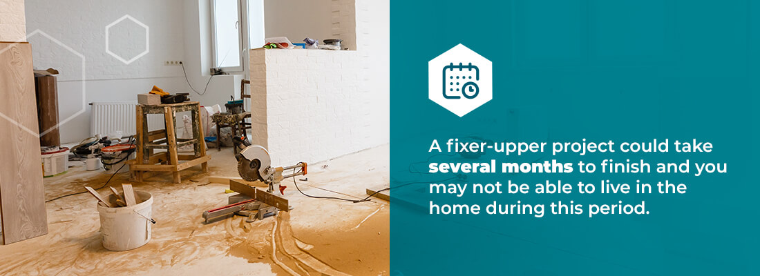 a fixer-upper project could take several months to finish and you may not be able to live in the home during this period.